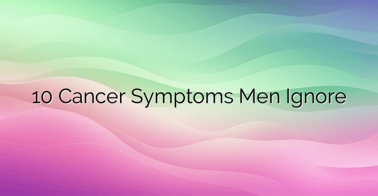 10 Cancer Symptoms Men Ignore