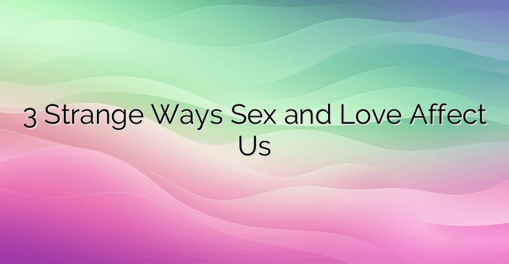 3 Strange Ways Sex and Love Affect Us