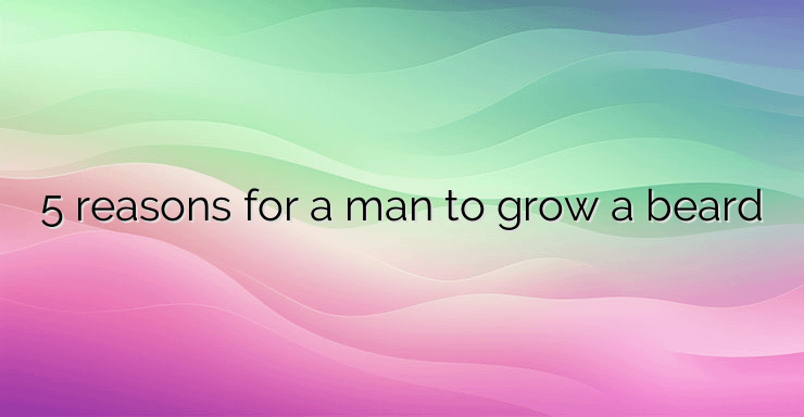 5 reasons for a man to grow a beard