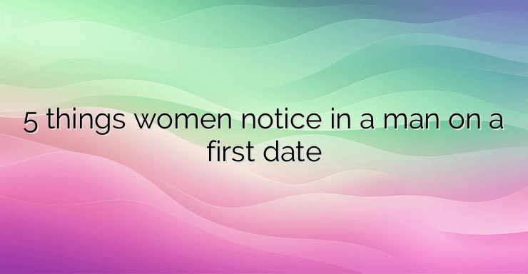 5 things women notice in a man on a first date