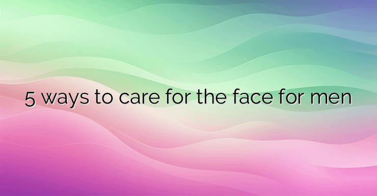 5 ways to care for the face for men