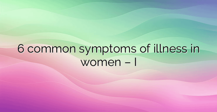 6 common symptoms of illness in women – I