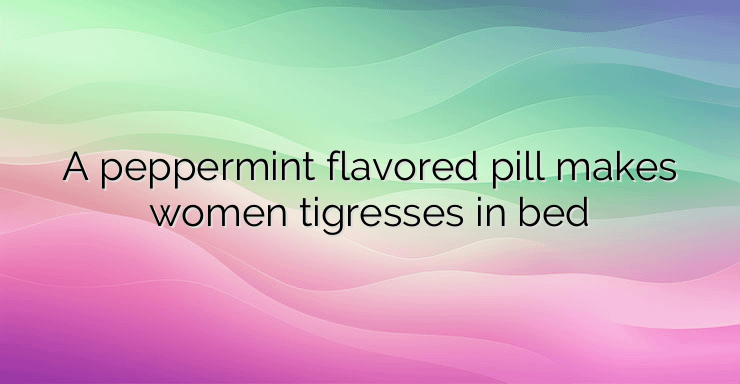 A peppermint flavored pill makes women tigresses in bed