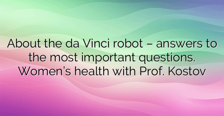 About the da Vinci robot – answers to the most important questions. Women’s health with Prof. Kostov