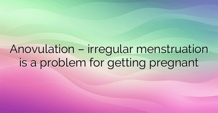 Anovulation – irregular menstruation is a problem for getting pregnant