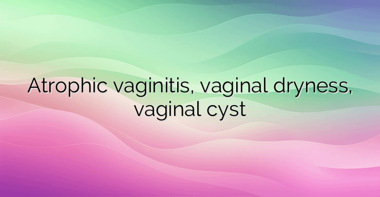 Atrophic vaginitis, vaginal dryness, vaginal cyst