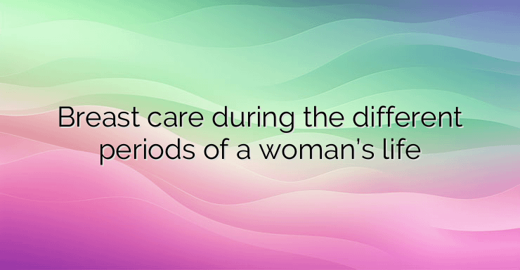 Breast care during the different periods of a woman’s life