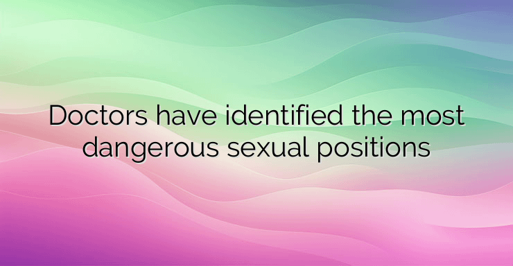 Doctors have identified the most dangerous sexual positions