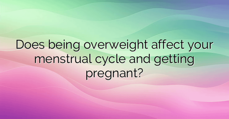 Does being overweight affect your menstrual cycle and getting pregnant?