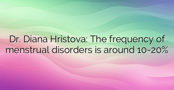 Dr. Diana Hristova: The frequency of menstrual disorders is around 10-20%