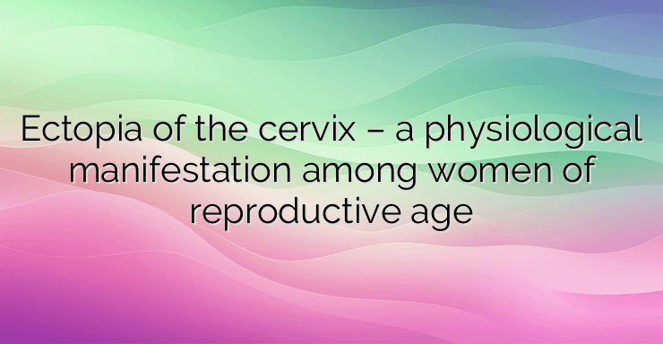 Ectopia of the cervix – a physiological manifestation among women of reproductive age