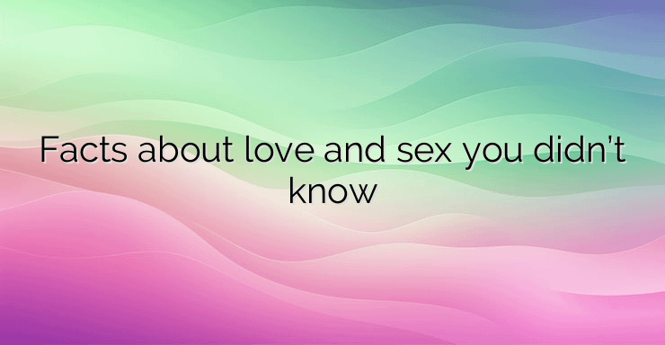 Facts about love and sex you didn’t know