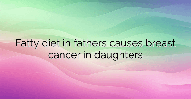 Fatty diet in fathers causes breast cancer in daughters