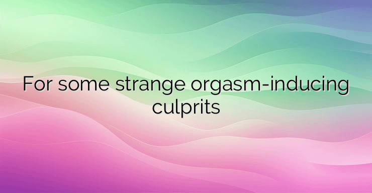 For some strange orgasm-inducing culprits