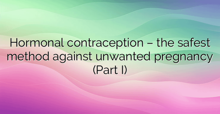 Hormonal contraception – the safest method against unwanted pregnancy (Part I)