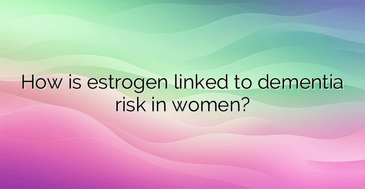 How is estrogen linked to dementia risk in women?