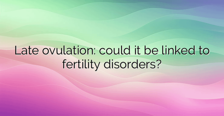 Late ovulation: could it be linked to fertility disorders?