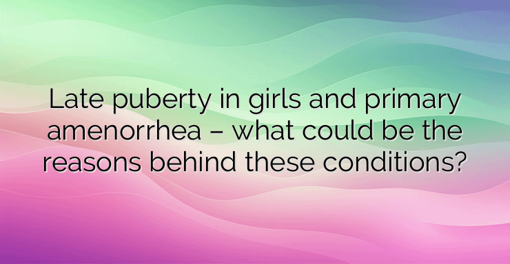 Late puberty in girls and primary amenorrhea – what could be the reasons behind these conditions?