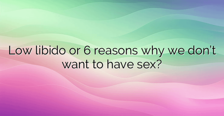 Low libido or 6 reasons why we don’t want to have sex?