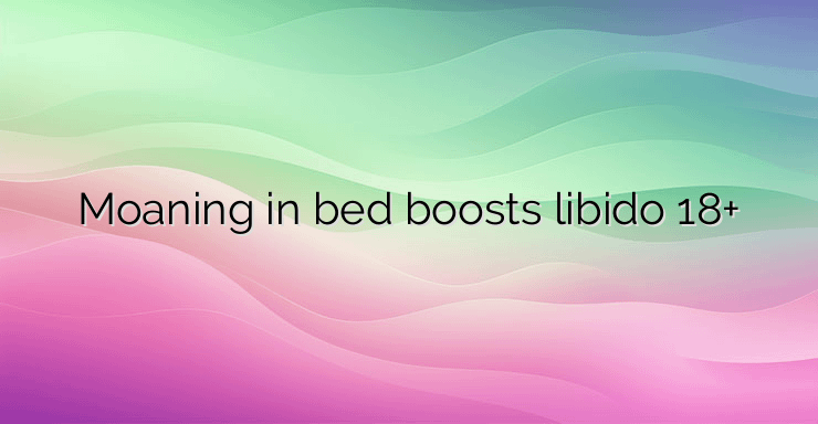 Moaning in bed boosts libido 18+