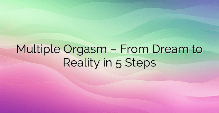 Multiple Orgasm – From Dream to Reality in 5 Steps