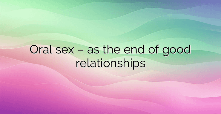 Oral sex – as the end of good relationships