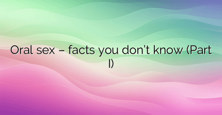 Oral sex – facts you don’t know (Part I)