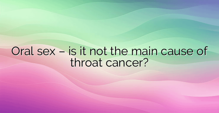 Oral sex – is it not the main cause of throat cancer?