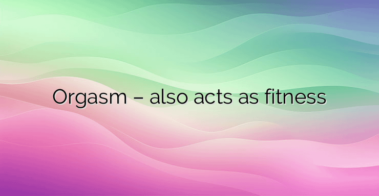 Orgasm – also acts as fitness