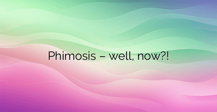 Phimosis – well, now?!