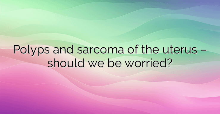 Polyps and sarcoma of the uterus – should we be worried?