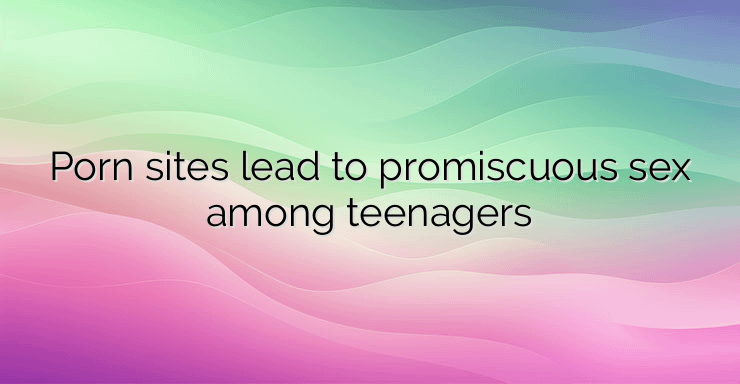 Porn sites lead to promiscuous sex among teenagers