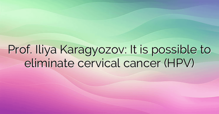 Prof. Iliya Karagyozov: It is possible to eliminate cervical cancer (HPV)