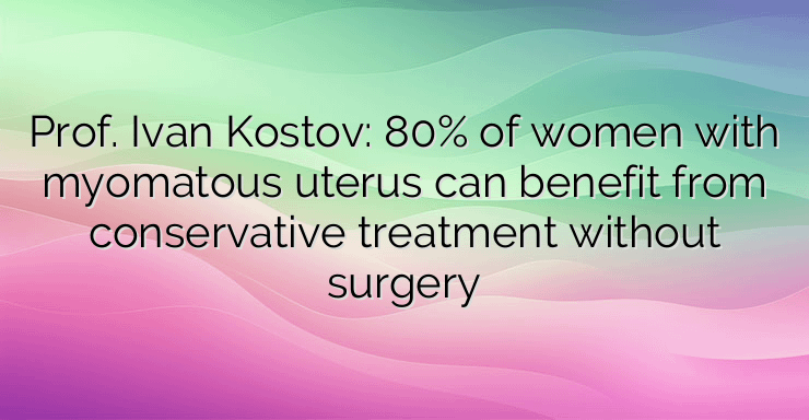 Prof. Ivan Kostov: 80% of women with myomatous uterus can benefit from conservative treatment without surgery