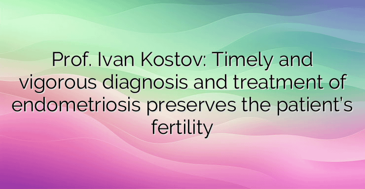 Prof. Ivan Kostov: Timely and vigorous diagnosis and treatment of endometriosis preserves the patient’s fertility