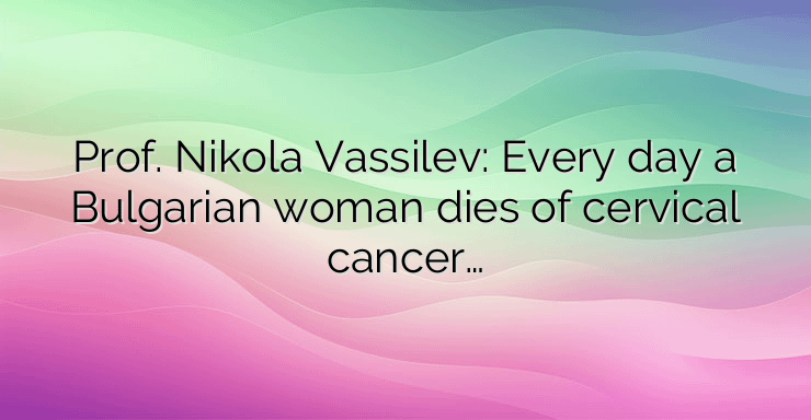 Prof. Nikola Vassilev: Every day a Bulgarian woman dies of cervical cancer…