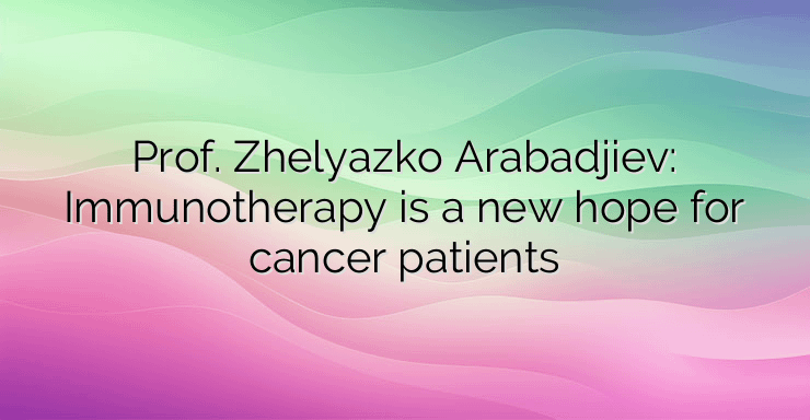 Prof. Zhelyazko Arabadjiev: Immunotherapy is a new hope for cancer patients