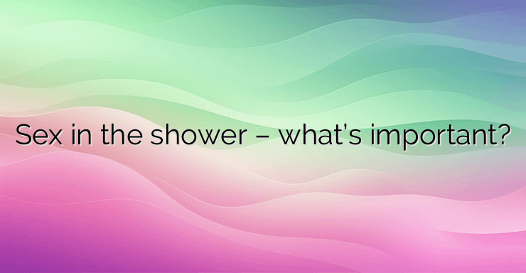 Sex in the shower – what’s important?