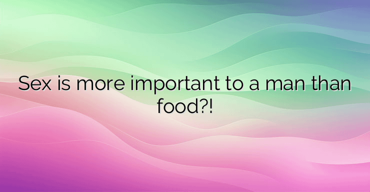 Sex is more important to a man than food?!