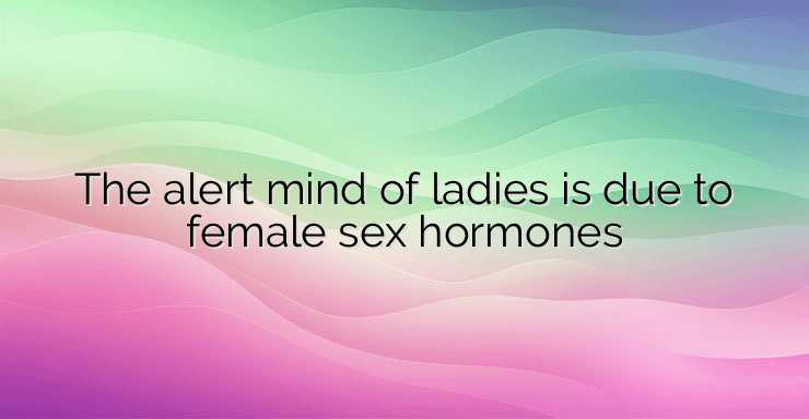 The alert mind of ladies is due to female sex hormones