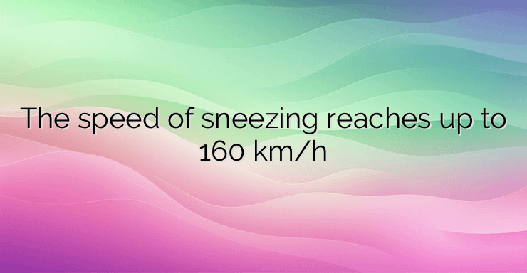 The speed of sneezing reaches up to 160 km/h