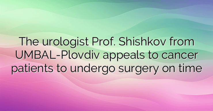 The urologist Prof. Shishkov from UMBAL-Plovdiv appeals to cancer patients to undergo surgery on time