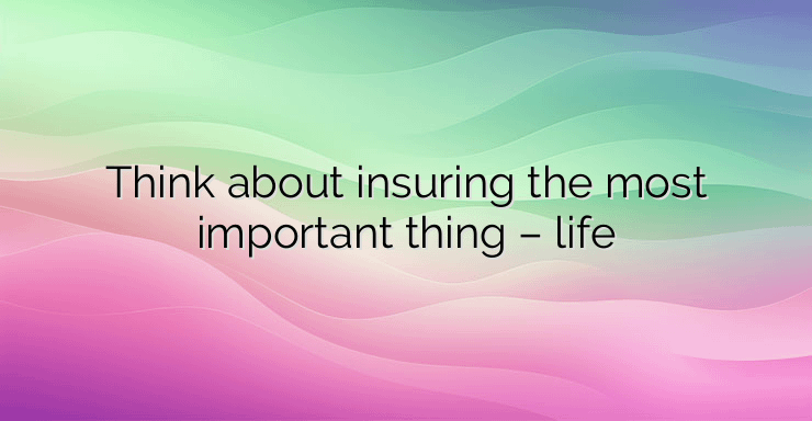 Think about insuring the most important thing – life