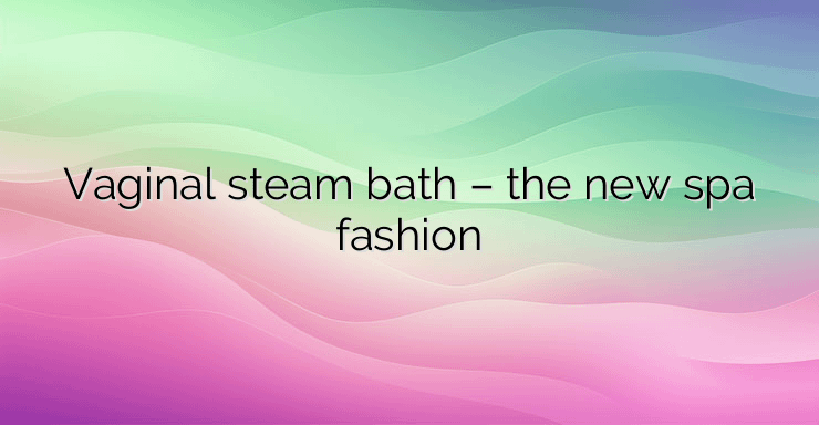 Vaginal steam bath – the new spa fashion