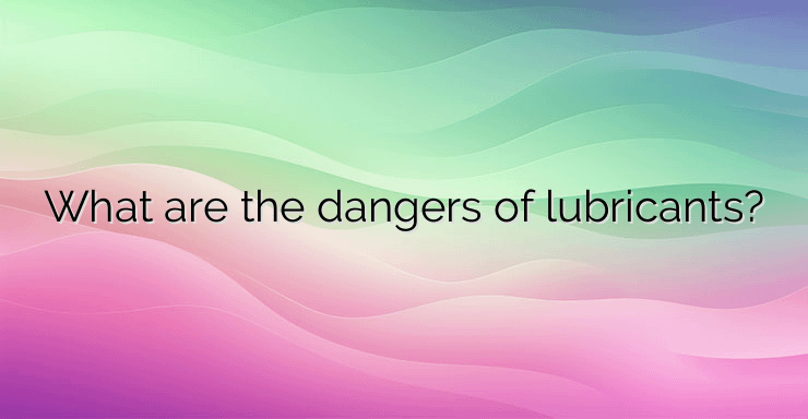 What are the dangers of lubricants?