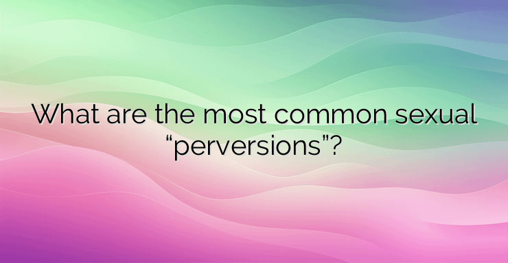 What are the most common sexual “perversions”?