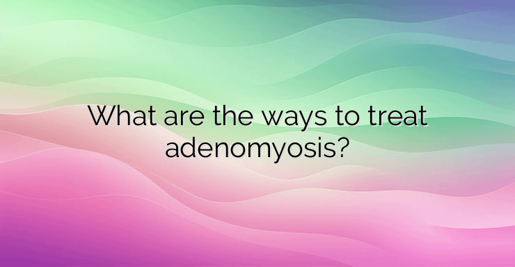 What are the ways to treat adenomyosis?