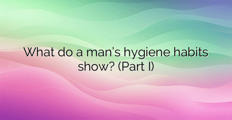 What do a man’s hygiene habits show? (Part I)