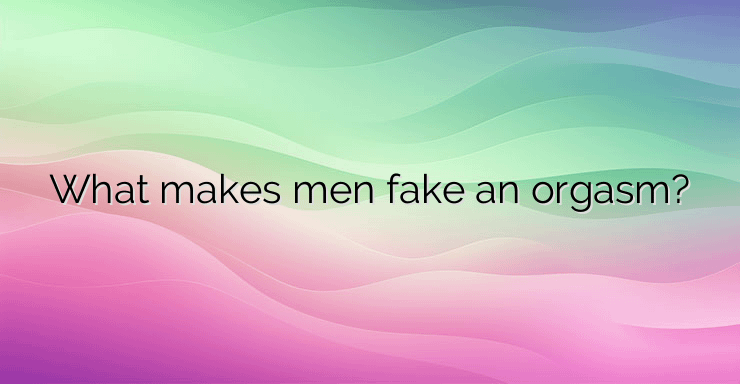 What makes men fake an orgasm?