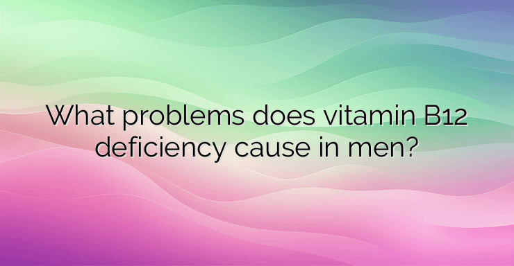 What problems does vitamin B12 deficiency cause in men?